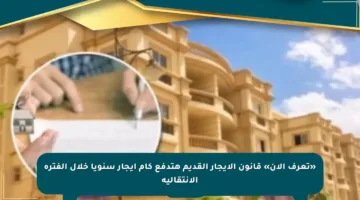 «تعرف الآن» قانون الإيجار القديم هتدفع كام إيجار سنويا خلال الفترة الانتقالية